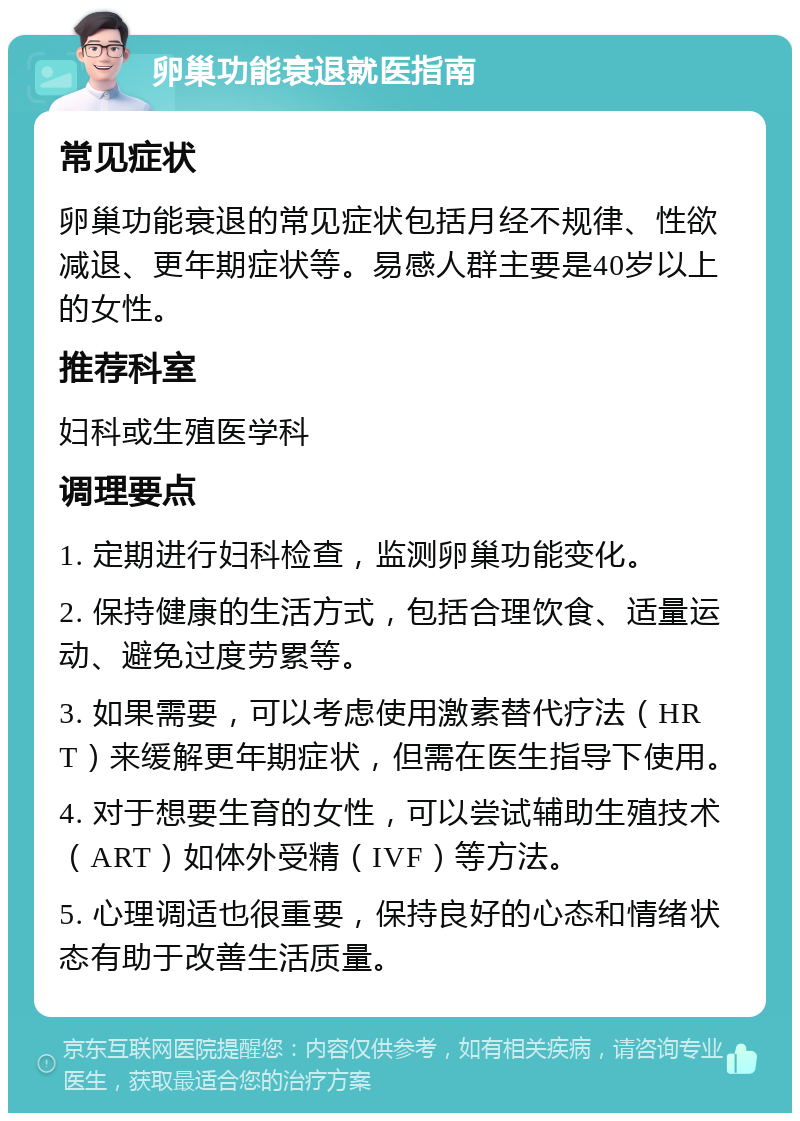 卵巢功能衰退就医指南 常见症状 卵巢功能衰退的常见症状包括月经不规律、性欲减退、更年期症状等。易感人群主要是40岁以上的女性。 推荐科室 妇科或生殖医学科 调理要点 1. 定期进行妇科检查，监测卵巢功能变化。 2. 保持健康的生活方式，包括合理饮食、适量运动、避免过度劳累等。 3. 如果需要，可以考虑使用激素替代疗法（HRT）来缓解更年期症状，但需在医生指导下使用。 4. 对于想要生育的女性，可以尝试辅助生殖技术（ART）如体外受精（IVF）等方法。 5. 心理调适也很重要，保持良好的心态和情绪状态有助于改善生活质量。