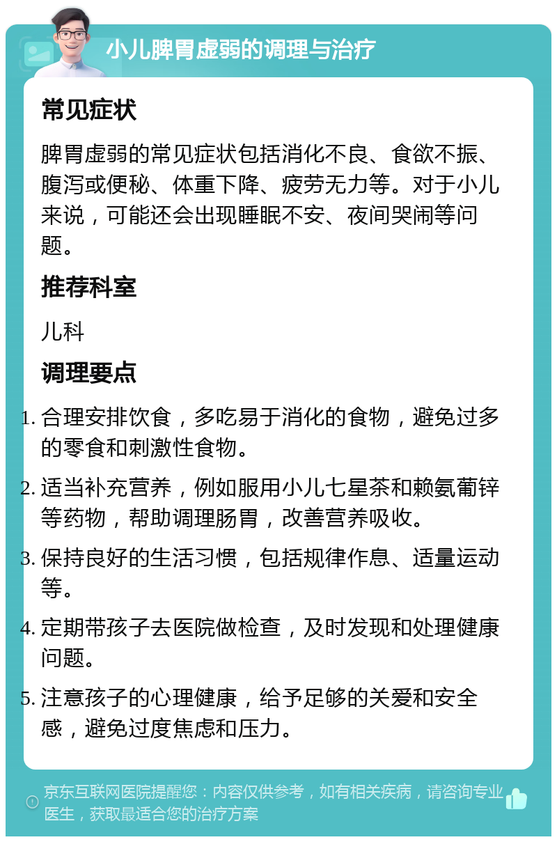 小儿脾胃虚弱的调理与治疗 常见症状 脾胃虚弱的常见症状包括消化不良、食欲不振、腹泻或便秘、体重下降、疲劳无力等。对于小儿来说，可能还会出现睡眠不安、夜间哭闹等问题。 推荐科室 儿科 调理要点 合理安排饮食，多吃易于消化的食物，避免过多的零食和刺激性食物。 适当补充营养，例如服用小儿七星茶和赖氨葡锌等药物，帮助调理肠胃，改善营养吸收。 保持良好的生活习惯，包括规律作息、适量运动等。 定期带孩子去医院做检查，及时发现和处理健康问题。 注意孩子的心理健康，给予足够的关爱和安全感，避免过度焦虑和压力。