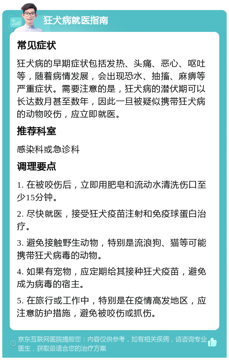 狂犬病就医指南 常见症状 狂犬病的早期症状包括发热、头痛、恶心、呕吐等，随着病情发展，会出现恐水、抽搐、麻痹等严重症状。需要注意的是，狂犬病的潜伏期可以长达数月甚至数年，因此一旦被疑似携带狂犬病的动物咬伤，应立即就医。 推荐科室 感染科或急诊科 调理要点 1. 在被咬伤后，立即用肥皂和流动水清洗伤口至少15分钟。 2. 尽快就医，接受狂犬疫苗注射和免疫球蛋白治疗。 3. 避免接触野生动物，特别是流浪狗、猫等可能携带狂犬病毒的动物。 4. 如果有宠物，应定期给其接种狂犬疫苗，避免成为病毒的宿主。 5. 在旅行或工作中，特别是在疫情高发地区，应注意防护措施，避免被咬伤或抓伤。