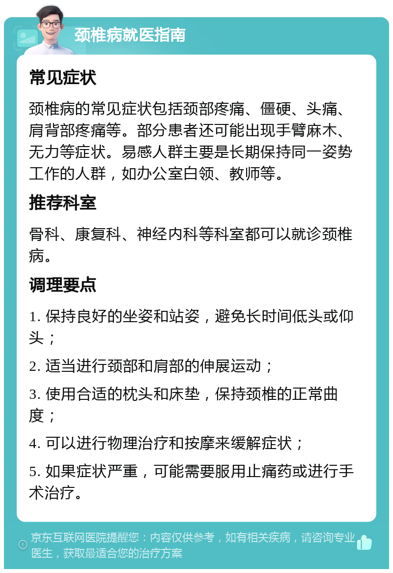 颈椎病就医指南 常见症状 颈椎病的常见症状包括颈部疼痛、僵硬、头痛、肩背部疼痛等。部分患者还可能出现手臂麻木、无力等症状。易感人群主要是长期保持同一姿势工作的人群，如办公室白领、教师等。 推荐科室 骨科、康复科、神经内科等科室都可以就诊颈椎病。 调理要点 1. 保持良好的坐姿和站姿，避免长时间低头或仰头； 2. 适当进行颈部和肩部的伸展运动； 3. 使用合适的枕头和床垫，保持颈椎的正常曲度； 4. 可以进行物理治疗和按摩来缓解症状； 5. 如果症状严重，可能需要服用止痛药或进行手术治疗。