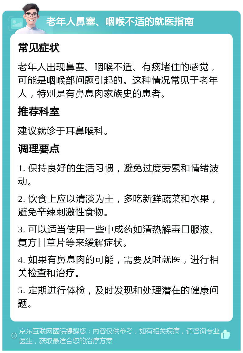 老年人鼻塞、咽喉不适的就医指南 常见症状 老年人出现鼻塞、咽喉不适、有痰堵住的感觉，可能是咽喉部问题引起的。这种情况常见于老年人，特别是有鼻息肉家族史的患者。 推荐科室 建议就诊于耳鼻喉科。 调理要点 1. 保持良好的生活习惯，避免过度劳累和情绪波动。 2. 饮食上应以清淡为主，多吃新鲜蔬菜和水果，避免辛辣刺激性食物。 3. 可以适当使用一些中成药如清热解毒口服液、复方甘草片等来缓解症状。 4. 如果有鼻息肉的可能，需要及时就医，进行相关检查和治疗。 5. 定期进行体检，及时发现和处理潜在的健康问题。