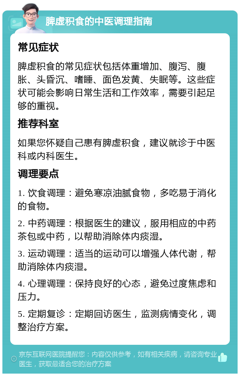 脾虚积食的中医调理指南 常见症状 脾虚积食的常见症状包括体重增加、腹泻、腹胀、头昏沉、嗜睡、面色发黄、失眠等。这些症状可能会影响日常生活和工作效率，需要引起足够的重视。 推荐科室 如果您怀疑自己患有脾虚积食，建议就诊于中医科或内科医生。 调理要点 1. 饮食调理：避免寒凉油腻食物，多吃易于消化的食物。 2. 中药调理：根据医生的建议，服用相应的中药茶包或中药，以帮助消除体内痰湿。 3. 运动调理：适当的运动可以增强人体代谢，帮助消除体内痰湿。 4. 心理调理：保持良好的心态，避免过度焦虑和压力。 5. 定期复诊：定期回访医生，监测病情变化，调整治疗方案。