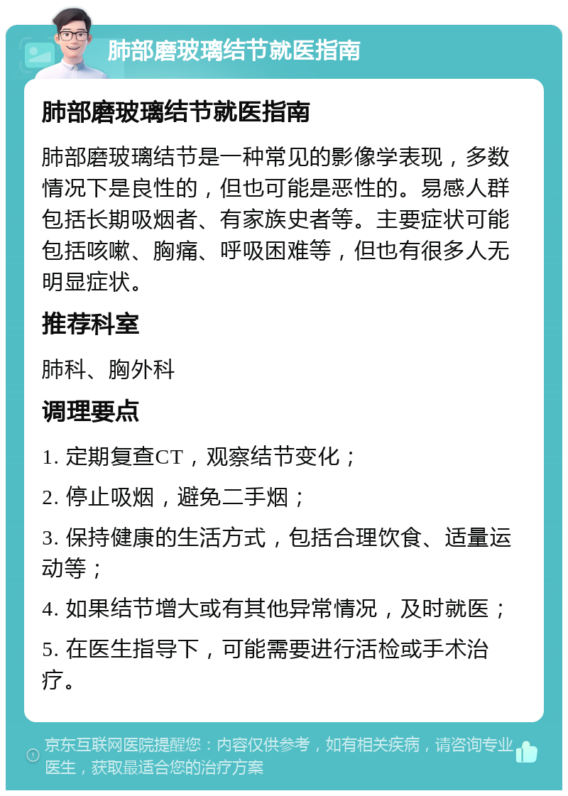 肺部磨玻璃结节就医指南 肺部磨玻璃结节就医指南 肺部磨玻璃结节是一种常见的影像学表现，多数情况下是良性的，但也可能是恶性的。易感人群包括长期吸烟者、有家族史者等。主要症状可能包括咳嗽、胸痛、呼吸困难等，但也有很多人无明显症状。 推荐科室 肺科、胸外科 调理要点 1. 定期复查CT，观察结节变化； 2. 停止吸烟，避免二手烟； 3. 保持健康的生活方式，包括合理饮食、适量运动等； 4. 如果结节增大或有其他异常情况，及时就医； 5. 在医生指导下，可能需要进行活检或手术治疗。