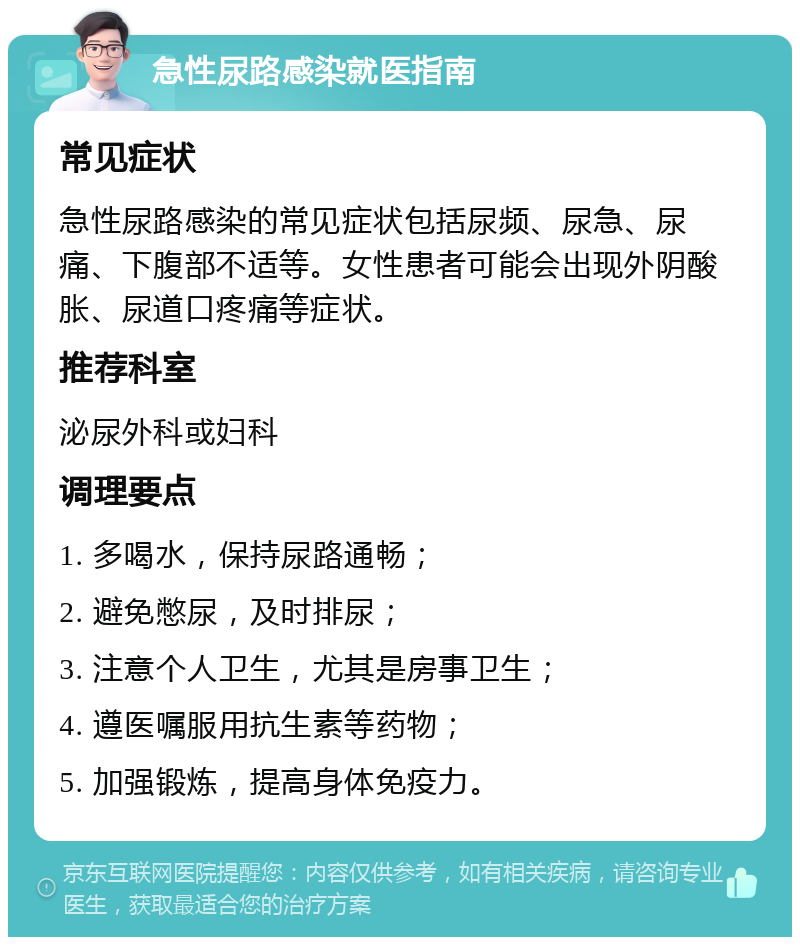 急性尿路感染就医指南 常见症状 急性尿路感染的常见症状包括尿频、尿急、尿痛、下腹部不适等。女性患者可能会出现外阴酸胀、尿道口疼痛等症状。 推荐科室 泌尿外科或妇科 调理要点 1. 多喝水，保持尿路通畅； 2. 避免憋尿，及时排尿； 3. 注意个人卫生，尤其是房事卫生； 4. 遵医嘱服用抗生素等药物； 5. 加强锻炼，提高身体免疫力。