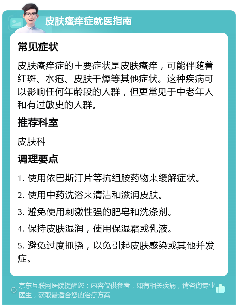 皮肤瘙痒症就医指南 常见症状 皮肤瘙痒症的主要症状是皮肤瘙痒，可能伴随着红斑、水疱、皮肤干燥等其他症状。这种疾病可以影响任何年龄段的人群，但更常见于中老年人和有过敏史的人群。 推荐科室 皮肤科 调理要点 1. 使用依巴斯汀片等抗组胺药物来缓解症状。 2. 使用中药洗浴来清洁和滋润皮肤。 3. 避免使用刺激性强的肥皂和洗涤剂。 4. 保持皮肤湿润，使用保湿霜或乳液。 5. 避免过度抓挠，以免引起皮肤感染或其他并发症。