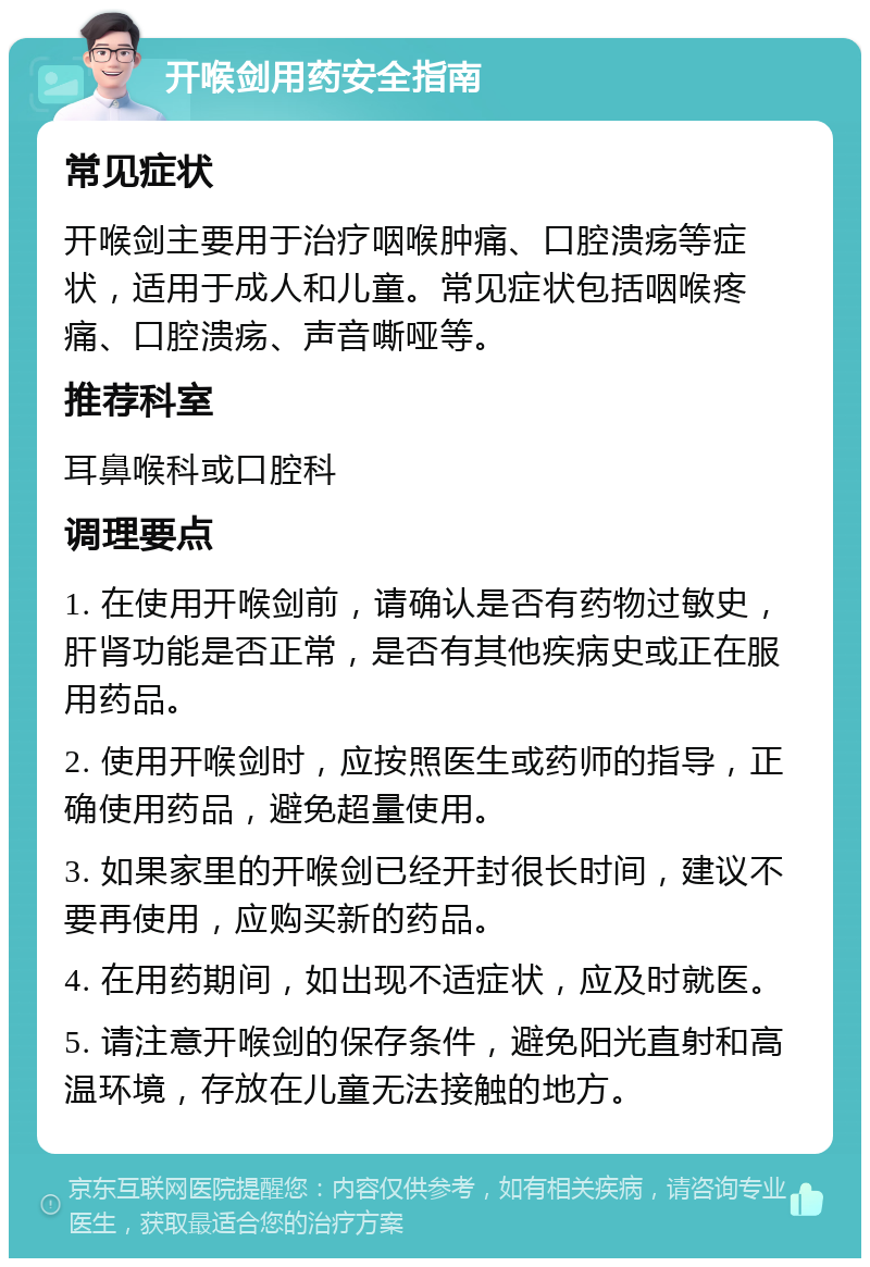 开喉剑用药安全指南 常见症状 开喉剑主要用于治疗咽喉肿痛、口腔溃疡等症状，适用于成人和儿童。常见症状包括咽喉疼痛、口腔溃疡、声音嘶哑等。 推荐科室 耳鼻喉科或口腔科 调理要点 1. 在使用开喉剑前，请确认是否有药物过敏史，肝肾功能是否正常，是否有其他疾病史或正在服用药品。 2. 使用开喉剑时，应按照医生或药师的指导，正确使用药品，避免超量使用。 3. 如果家里的开喉剑已经开封很长时间，建议不要再使用，应购买新的药品。 4. 在用药期间，如出现不适症状，应及时就医。 5. 请注意开喉剑的保存条件，避免阳光直射和高温环境，存放在儿童无法接触的地方。