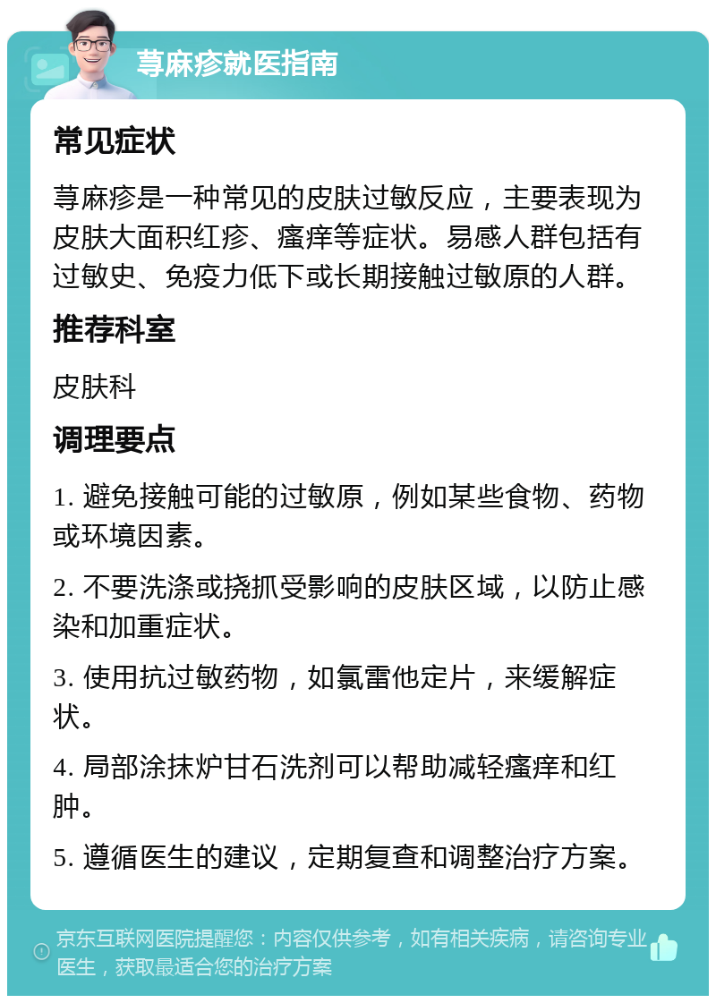 荨麻疹就医指南 常见症状 荨麻疹是一种常见的皮肤过敏反应，主要表现为皮肤大面积红疹、瘙痒等症状。易感人群包括有过敏史、免疫力低下或长期接触过敏原的人群。 推荐科室 皮肤科 调理要点 1. 避免接触可能的过敏原，例如某些食物、药物或环境因素。 2. 不要洗涤或挠抓受影响的皮肤区域，以防止感染和加重症状。 3. 使用抗过敏药物，如氯雷他定片，来缓解症状。 4. 局部涂抹炉甘石洗剂可以帮助减轻瘙痒和红肿。 5. 遵循医生的建议，定期复查和调整治疗方案。