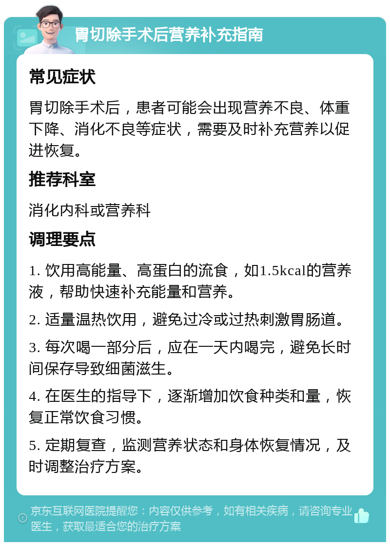 胃切除手术后营养补充指南 常见症状 胃切除手术后，患者可能会出现营养不良、体重下降、消化不良等症状，需要及时补充营养以促进恢复。 推荐科室 消化内科或营养科 调理要点 1. 饮用高能量、高蛋白的流食，如1.5kcal的营养液，帮助快速补充能量和营养。 2. 适量温热饮用，避免过冷或过热刺激胃肠道。 3. 每次喝一部分后，应在一天内喝完，避免长时间保存导致细菌滋生。 4. 在医生的指导下，逐渐增加饮食种类和量，恢复正常饮食习惯。 5. 定期复查，监测营养状态和身体恢复情况，及时调整治疗方案。