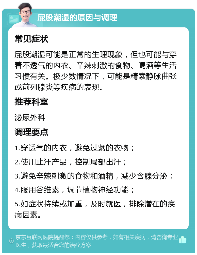 屁股潮湿的原因与调理 常见症状 屁股潮湿可能是正常的生理现象，但也可能与穿着不透气的内衣、辛辣刺激的食物、喝酒等生活习惯有关。极少数情况下，可能是精索静脉曲张或前列腺炎等疾病的表现。 推荐科室 泌尿外科 调理要点 1.穿透气的内衣，避免过紧的衣物； 2.使用止汗产品，控制局部出汗； 3.避免辛辣刺激的食物和酒精，减少含腺分泌； 4.服用谷维素，调节植物神经功能； 5.如症状持续或加重，及时就医，排除潜在的疾病因素。