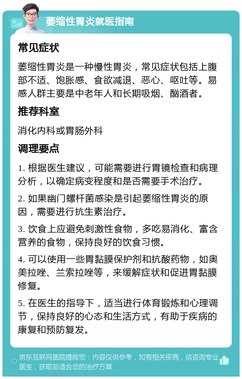 萎缩性胃炎就医指南 常见症状 萎缩性胃炎是一种慢性胃炎，常见症状包括上腹部不适、饱胀感、食欲减退、恶心、呕吐等。易感人群主要是中老年人和长期吸烟、酗酒者。 推荐科室 消化内科或胃肠外科 调理要点 1. 根据医生建议，可能需要进行胃镜检查和病理分析，以确定病变程度和是否需要手术治疗。 2. 如果幽门螺杆菌感染是引起萎缩性胃炎的原因，需要进行抗生素治疗。 3. 饮食上应避免刺激性食物，多吃易消化、富含营养的食物，保持良好的饮食习惯。 4. 可以使用一些胃黏膜保护剂和抗酸药物，如奥美拉唑、兰索拉唑等，来缓解症状和促进胃黏膜修复。 5. 在医生的指导下，适当进行体育锻炼和心理调节，保持良好的心态和生活方式，有助于疾病的康复和预防复发。