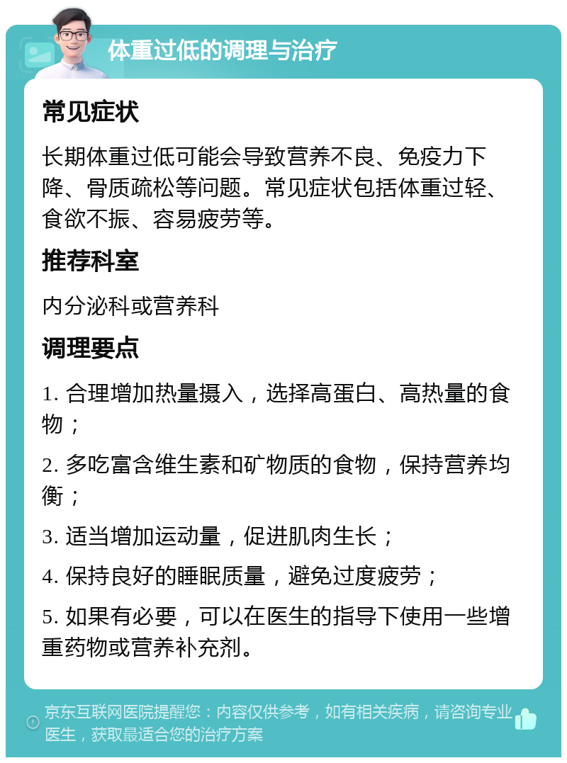 体重过低的调理与治疗 常见症状 长期体重过低可能会导致营养不良、免疫力下降、骨质疏松等问题。常见症状包括体重过轻、食欲不振、容易疲劳等。 推荐科室 内分泌科或营养科 调理要点 1. 合理增加热量摄入，选择高蛋白、高热量的食物； 2. 多吃富含维生素和矿物质的食物，保持营养均衡； 3. 适当增加运动量，促进肌肉生长； 4. 保持良好的睡眠质量，避免过度疲劳； 5. 如果有必要，可以在医生的指导下使用一些增重药物或营养补充剂。