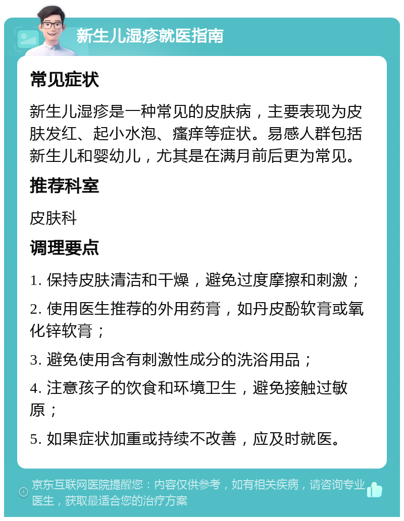 新生儿湿疹就医指南 常见症状 新生儿湿疹是一种常见的皮肤病，主要表现为皮肤发红、起小水泡、瘙痒等症状。易感人群包括新生儿和婴幼儿，尤其是在满月前后更为常见。 推荐科室 皮肤科 调理要点 1. 保持皮肤清洁和干燥，避免过度摩擦和刺激； 2. 使用医生推荐的外用药膏，如丹皮酚软膏或氧化锌软膏； 3. 避免使用含有刺激性成分的洗浴用品； 4. 注意孩子的饮食和环境卫生，避免接触过敏原； 5. 如果症状加重或持续不改善，应及时就医。