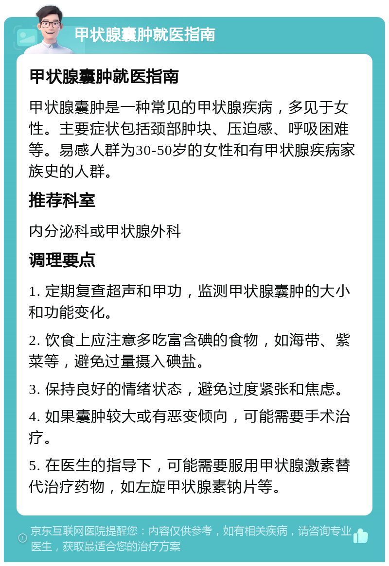 甲状腺囊肿就医指南 甲状腺囊肿就医指南 甲状腺囊肿是一种常见的甲状腺疾病，多见于女性。主要症状包括颈部肿块、压迫感、呼吸困难等。易感人群为30-50岁的女性和有甲状腺疾病家族史的人群。 推荐科室 内分泌科或甲状腺外科 调理要点 1. 定期复查超声和甲功，监测甲状腺囊肿的大小和功能变化。 2. 饮食上应注意多吃富含碘的食物，如海带、紫菜等，避免过量摄入碘盐。 3. 保持良好的情绪状态，避免过度紧张和焦虑。 4. 如果囊肿较大或有恶变倾向，可能需要手术治疗。 5. 在医生的指导下，可能需要服用甲状腺激素替代治疗药物，如左旋甲状腺素钠片等。