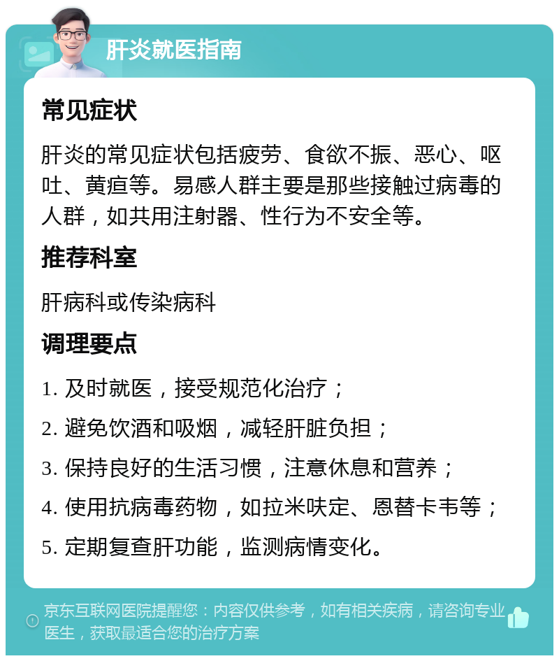 肝炎就医指南 常见症状 肝炎的常见症状包括疲劳、食欲不振、恶心、呕吐、黄疸等。易感人群主要是那些接触过病毒的人群，如共用注射器、性行为不安全等。 推荐科室 肝病科或传染病科 调理要点 1. 及时就医，接受规范化治疗； 2. 避免饮酒和吸烟，减轻肝脏负担； 3. 保持良好的生活习惯，注意休息和营养； 4. 使用抗病毒药物，如拉米呋定、恩替卡韦等； 5. 定期复查肝功能，监测病情变化。