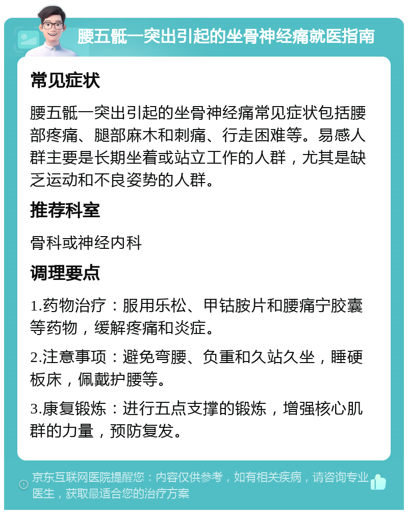 腰五骶一突出引起的坐骨神经痛就医指南 常见症状 腰五骶一突出引起的坐骨神经痛常见症状包括腰部疼痛、腿部麻木和刺痛、行走困难等。易感人群主要是长期坐着或站立工作的人群，尤其是缺乏运动和不良姿势的人群。 推荐科室 骨科或神经内科 调理要点 1.药物治疗：服用乐松、甲钴胺片和腰痛宁胶囊等药物，缓解疼痛和炎症。 2.注意事项：避免弯腰、负重和久站久坐，睡硬板床，佩戴护腰等。 3.康复锻炼：进行五点支撑的锻炼，增强核心肌群的力量，预防复发。