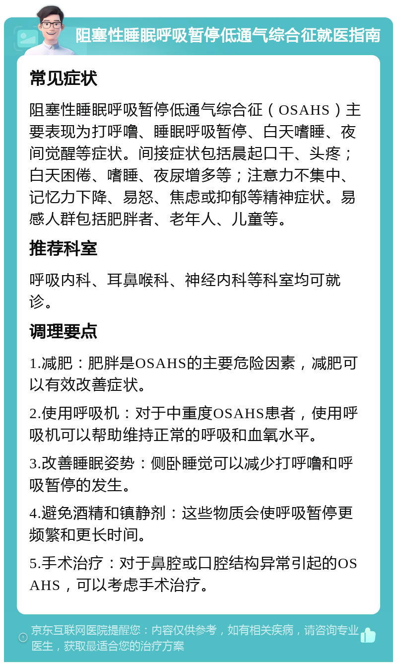 阻塞性睡眠呼吸暂停低通气综合征就医指南 常见症状 阻塞性睡眠呼吸暂停低通气综合征（OSAHS）主要表现为打呼噜、睡眠呼吸暂停、白天嗜睡、夜间觉醒等症状。间接症状包括晨起口干、头疼；白天困倦、嗜睡、夜尿增多等；注意力不集中、记忆力下降、易怒、焦虑或抑郁等精神症状。易感人群包括肥胖者、老年人、儿童等。 推荐科室 呼吸内科、耳鼻喉科、神经内科等科室均可就诊。 调理要点 1.减肥：肥胖是OSAHS的主要危险因素，减肥可以有效改善症状。 2.使用呼吸机：对于中重度OSAHS患者，使用呼吸机可以帮助维持正常的呼吸和血氧水平。 3.改善睡眠姿势：侧卧睡觉可以减少打呼噜和呼吸暂停的发生。 4.避免酒精和镇静剂：这些物质会使呼吸暂停更频繁和更长时间。 5.手术治疗：对于鼻腔或口腔结构异常引起的OSAHS，可以考虑手术治疗。