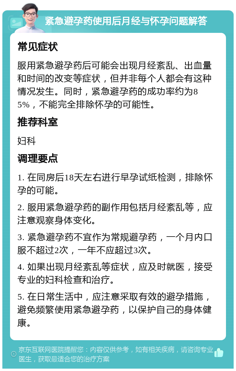 紧急避孕药使用后月经与怀孕问题解答 常见症状 服用紧急避孕药后可能会出现月经紊乱、出血量和时间的改变等症状，但并非每个人都会有这种情况发生。同时，紧急避孕药的成功率约为85%，不能完全排除怀孕的可能性。 推荐科室 妇科 调理要点 1. 在同房后18天左右进行早孕试纸检测，排除怀孕的可能。 2. 服用紧急避孕药的副作用包括月经紊乱等，应注意观察身体变化。 3. 紧急避孕药不宜作为常规避孕药，一个月内口服不超过2次，一年不应超过3次。 4. 如果出现月经紊乱等症状，应及时就医，接受专业的妇科检查和治疗。 5. 在日常生活中，应注意采取有效的避孕措施，避免频繁使用紧急避孕药，以保护自己的身体健康。