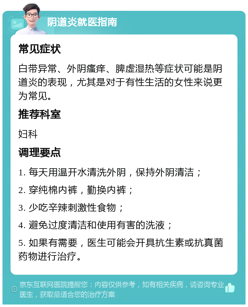 阴道炎就医指南 常见症状 白带异常、外阴瘙痒、脾虚湿热等症状可能是阴道炎的表现，尤其是对于有性生活的女性来说更为常见。 推荐科室 妇科 调理要点 1. 每天用温开水清洗外阴，保持外阴清洁； 2. 穿纯棉内裤，勤换内裤； 3. 少吃辛辣刺激性食物； 4. 避免过度清洁和使用有害的洗液； 5. 如果有需要，医生可能会开具抗生素或抗真菌药物进行治疗。