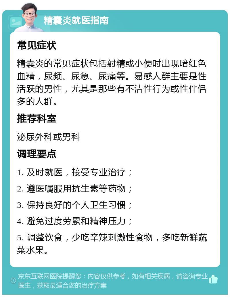 精囊炎就医指南 常见症状 精囊炎的常见症状包括射精或小便时出现暗红色血精，尿频、尿急、尿痛等。易感人群主要是性活跃的男性，尤其是那些有不洁性行为或性伴侣多的人群。 推荐科室 泌尿外科或男科 调理要点 1. 及时就医，接受专业治疗； 2. 遵医嘱服用抗生素等药物； 3. 保持良好的个人卫生习惯； 4. 避免过度劳累和精神压力； 5. 调整饮食，少吃辛辣刺激性食物，多吃新鲜蔬菜水果。