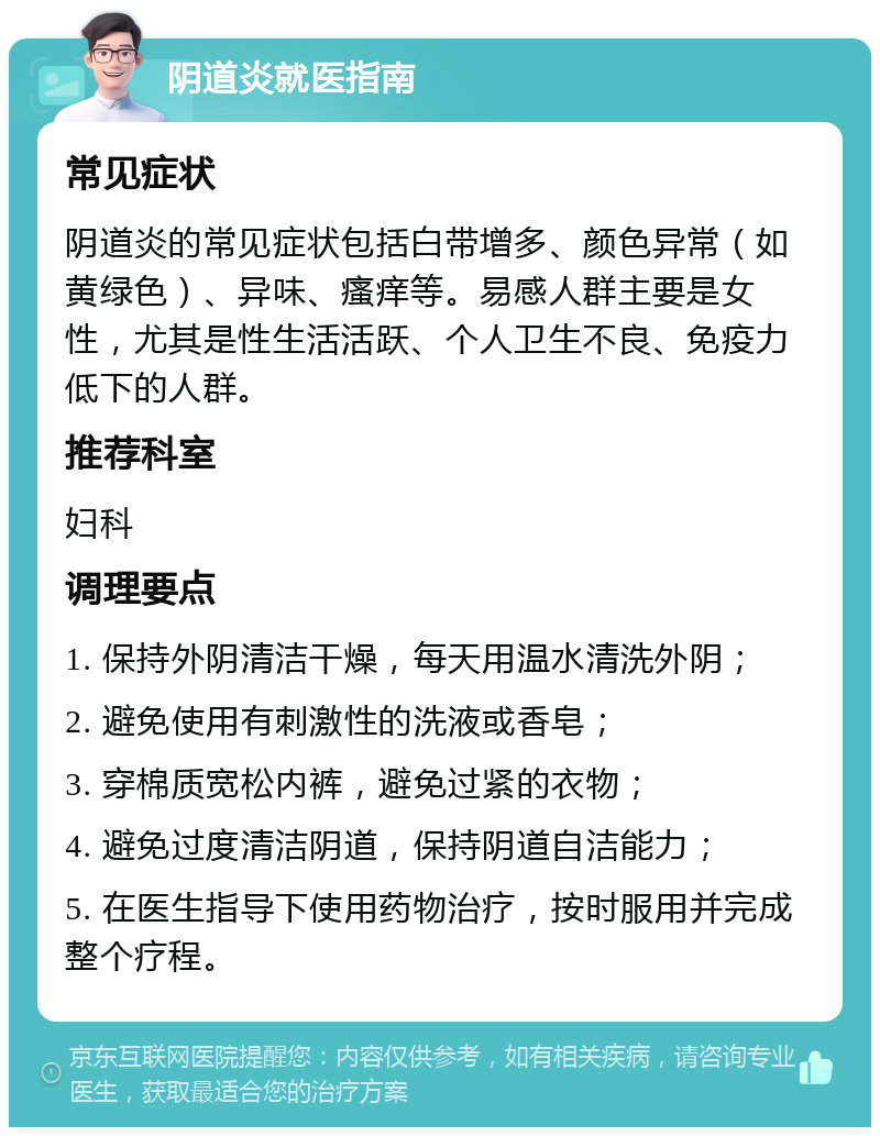 阴道炎就医指南 常见症状 阴道炎的常见症状包括白带增多、颜色异常（如黄绿色）、异味、瘙痒等。易感人群主要是女性，尤其是性生活活跃、个人卫生不良、免疫力低下的人群。 推荐科室 妇科 调理要点 1. 保持外阴清洁干燥，每天用温水清洗外阴； 2. 避免使用有刺激性的洗液或香皂； 3. 穿棉质宽松内裤，避免过紧的衣物； 4. 避免过度清洁阴道，保持阴道自洁能力； 5. 在医生指导下使用药物治疗，按时服用并完成整个疗程。