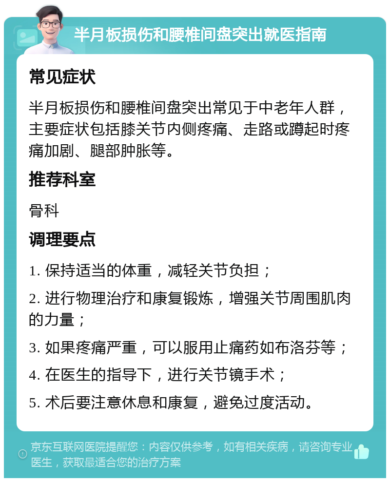 半月板损伤和腰椎间盘突出就医指南 常见症状 半月板损伤和腰椎间盘突出常见于中老年人群，主要症状包括膝关节内侧疼痛、走路或蹲起时疼痛加剧、腿部肿胀等。 推荐科室 骨科 调理要点 1. 保持适当的体重，减轻关节负担； 2. 进行物理治疗和康复锻炼，增强关节周围肌肉的力量； 3. 如果疼痛严重，可以服用止痛药如布洛芬等； 4. 在医生的指导下，进行关节镜手术； 5. 术后要注意休息和康复，避免过度活动。