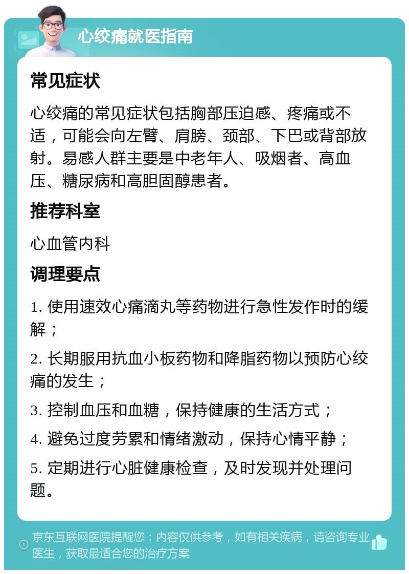 心绞痛就医指南 常见症状 心绞痛的常见症状包括胸部压迫感、疼痛或不适，可能会向左臂、肩膀、颈部、下巴或背部放射。易感人群主要是中老年人、吸烟者、高血压、糖尿病和高胆固醇患者。 推荐科室 心血管内科 调理要点 1. 使用速效心痛滴丸等药物进行急性发作时的缓解； 2. 长期服用抗血小板药物和降脂药物以预防心绞痛的发生； 3. 控制血压和血糖，保持健康的生活方式； 4. 避免过度劳累和情绪激动，保持心情平静； 5. 定期进行心脏健康检查，及时发现并处理问题。