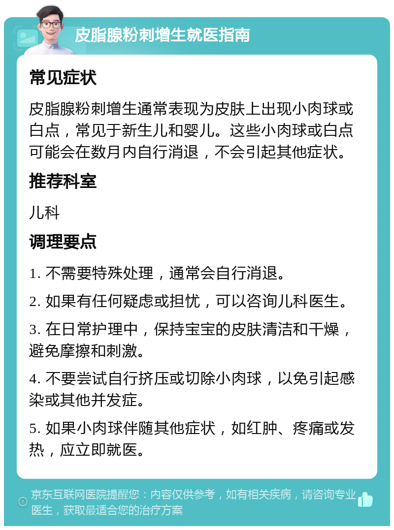 皮脂腺粉刺增生就医指南 常见症状 皮脂腺粉刺增生通常表现为皮肤上出现小肉球或白点，常见于新生儿和婴儿。这些小肉球或白点可能会在数月内自行消退，不会引起其他症状。 推荐科室 儿科 调理要点 1. 不需要特殊处理，通常会自行消退。 2. 如果有任何疑虑或担忧，可以咨询儿科医生。 3. 在日常护理中，保持宝宝的皮肤清洁和干燥，避免摩擦和刺激。 4. 不要尝试自行挤压或切除小肉球，以免引起感染或其他并发症。 5. 如果小肉球伴随其他症状，如红肿、疼痛或发热，应立即就医。