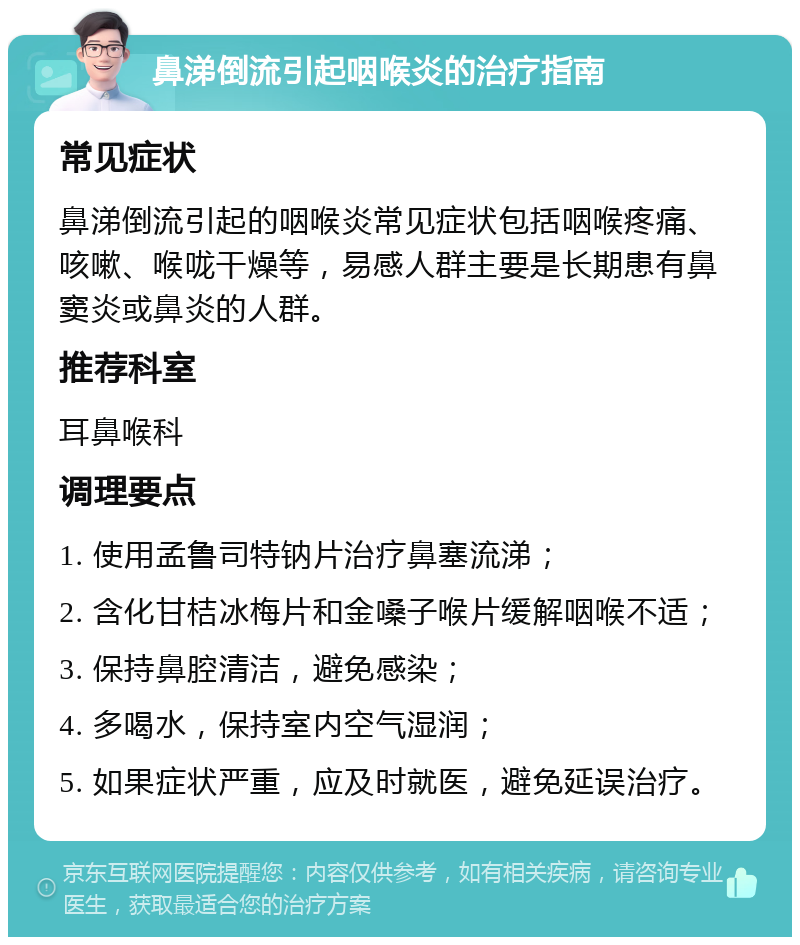 鼻涕倒流引起咽喉炎的治疗指南 常见症状 鼻涕倒流引起的咽喉炎常见症状包括咽喉疼痛、咳嗽、喉咙干燥等，易感人群主要是长期患有鼻窦炎或鼻炎的人群。 推荐科室 耳鼻喉科 调理要点 1. 使用孟鲁司特钠片治疗鼻塞流涕； 2. 含化甘桔冰梅片和金嗓子喉片缓解咽喉不适； 3. 保持鼻腔清洁，避免感染； 4. 多喝水，保持室内空气湿润； 5. 如果症状严重，应及时就医，避免延误治疗。