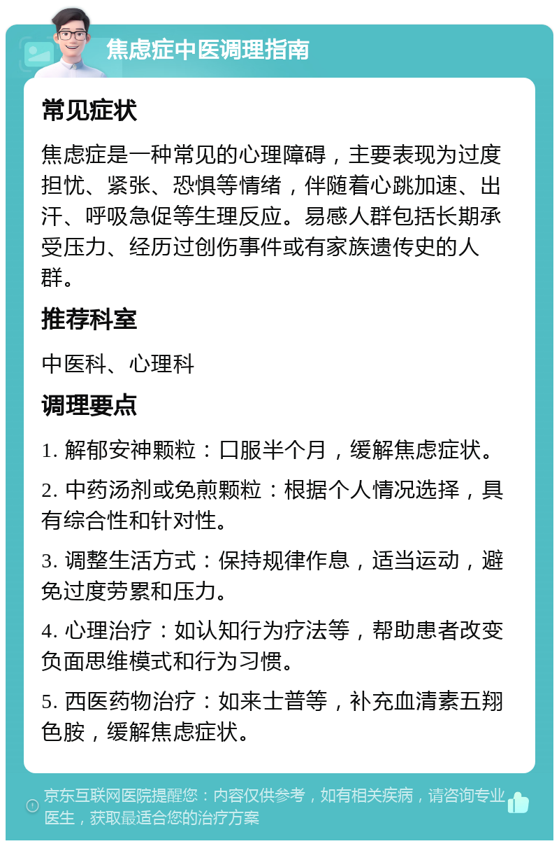 焦虑症中医调理指南 常见症状 焦虑症是一种常见的心理障碍，主要表现为过度担忧、紧张、恐惧等情绪，伴随着心跳加速、出汗、呼吸急促等生理反应。易感人群包括长期承受压力、经历过创伤事件或有家族遗传史的人群。 推荐科室 中医科、心理科 调理要点 1. 解郁安神颗粒：口服半个月，缓解焦虑症状。 2. 中药汤剂或免煎颗粒：根据个人情况选择，具有综合性和针对性。 3. 调整生活方式：保持规律作息，适当运动，避免过度劳累和压力。 4. 心理治疗：如认知行为疗法等，帮助患者改变负面思维模式和行为习惯。 5. 西医药物治疗：如来士普等，补充血清素五翔色胺，缓解焦虑症状。