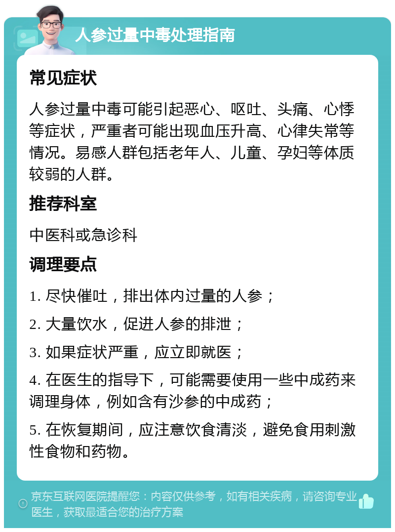 人参过量中毒处理指南 常见症状 人参过量中毒可能引起恶心、呕吐、头痛、心悸等症状，严重者可能出现血压升高、心律失常等情况。易感人群包括老年人、儿童、孕妇等体质较弱的人群。 推荐科室 中医科或急诊科 调理要点 1. 尽快催吐，排出体内过量的人参； 2. 大量饮水，促进人参的排泄； 3. 如果症状严重，应立即就医； 4. 在医生的指导下，可能需要使用一些中成药来调理身体，例如含有沙参的中成药； 5. 在恢复期间，应注意饮食清淡，避免食用刺激性食物和药物。