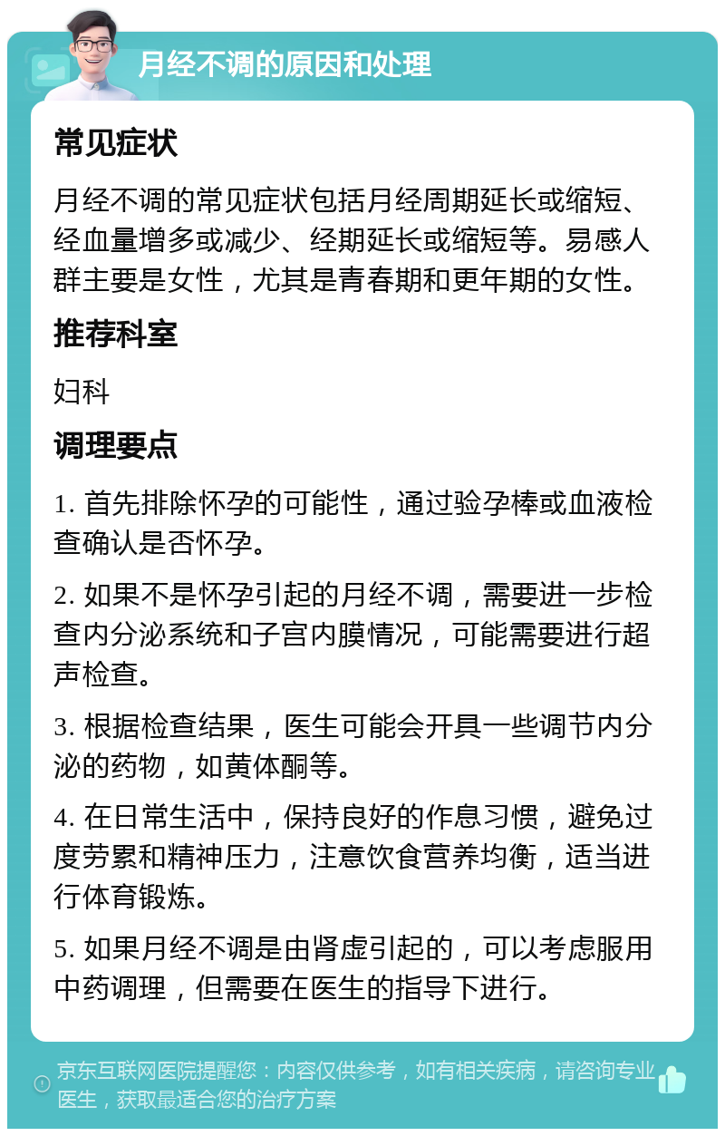 月经不调的原因和处理 常见症状 月经不调的常见症状包括月经周期延长或缩短、经血量增多或减少、经期延长或缩短等。易感人群主要是女性，尤其是青春期和更年期的女性。 推荐科室 妇科 调理要点 1. 首先排除怀孕的可能性，通过验孕棒或血液检查确认是否怀孕。 2. 如果不是怀孕引起的月经不调，需要进一步检查内分泌系统和子宫内膜情况，可能需要进行超声检查。 3. 根据检查结果，医生可能会开具一些调节内分泌的药物，如黄体酮等。 4. 在日常生活中，保持良好的作息习惯，避免过度劳累和精神压力，注意饮食营养均衡，适当进行体育锻炼。 5. 如果月经不调是由肾虚引起的，可以考虑服用中药调理，但需要在医生的指导下进行。