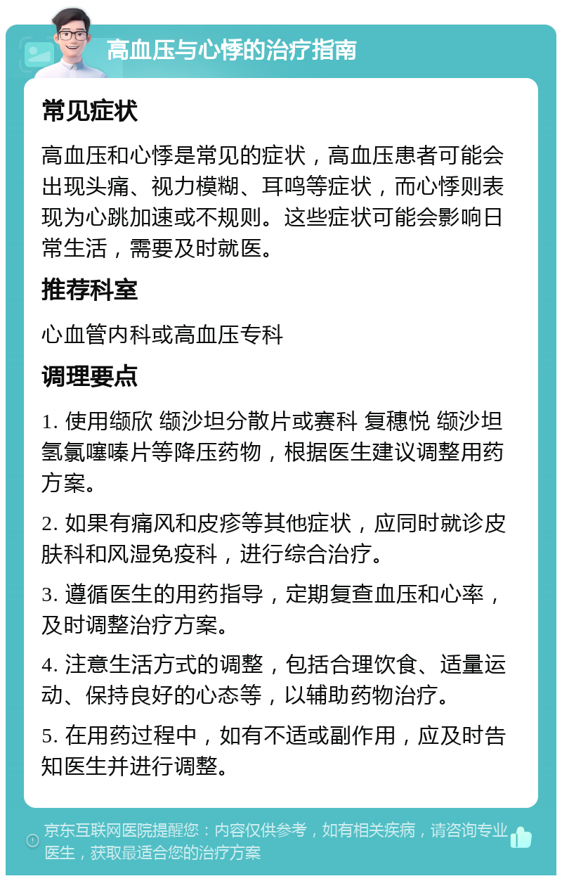 高血压与心悸的治疗指南 常见症状 高血压和心悸是常见的症状，高血压患者可能会出现头痛、视力模糊、耳鸣等症状，而心悸则表现为心跳加速或不规则。这些症状可能会影响日常生活，需要及时就医。 推荐科室 心血管内科或高血压专科 调理要点 1. 使用缬欣 缬沙坦分散片或赛科 复穗悦 缬沙坦氢氯噻嗪片等降压药物，根据医生建议调整用药方案。 2. 如果有痛风和皮疹等其他症状，应同时就诊皮肤科和风湿免疫科，进行综合治疗。 3. 遵循医生的用药指导，定期复查血压和心率，及时调整治疗方案。 4. 注意生活方式的调整，包括合理饮食、适量运动、保持良好的心态等，以辅助药物治疗。 5. 在用药过程中，如有不适或副作用，应及时告知医生并进行调整。