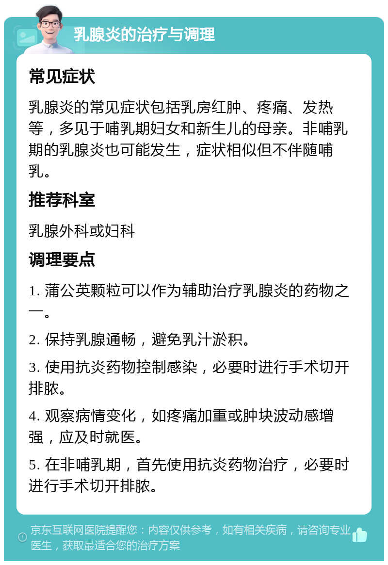 乳腺炎的治疗与调理 常见症状 乳腺炎的常见症状包括乳房红肿、疼痛、发热等，多见于哺乳期妇女和新生儿的母亲。非哺乳期的乳腺炎也可能发生，症状相似但不伴随哺乳。 推荐科室 乳腺外科或妇科 调理要点 1. 蒲公英颗粒可以作为辅助治疗乳腺炎的药物之一。 2. 保持乳腺通畅，避免乳汁淤积。 3. 使用抗炎药物控制感染，必要时进行手术切开排脓。 4. 观察病情变化，如疼痛加重或肿块波动感增强，应及时就医。 5. 在非哺乳期，首先使用抗炎药物治疗，必要时进行手术切开排脓。