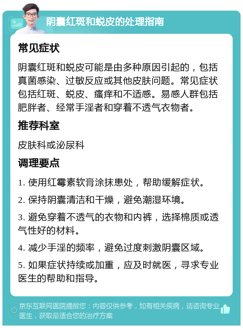 阴囊红斑和蜕皮的处理指南 常见症状 阴囊红斑和蜕皮可能是由多种原因引起的，包括真菌感染、过敏反应或其他皮肤问题。常见症状包括红斑、蜕皮、瘙痒和不适感。易感人群包括肥胖者、经常手淫者和穿着不透气衣物者。 推荐科室 皮肤科或泌尿科 调理要点 1. 使用红霉素软膏涂抹患处，帮助缓解症状。 2. 保持阴囊清洁和干燥，避免潮湿环境。 3. 避免穿着不透气的衣物和内裤，选择棉质或透气性好的材料。 4. 减少手淫的频率，避免过度刺激阴囊区域。 5. 如果症状持续或加重，应及时就医，寻求专业医生的帮助和指导。