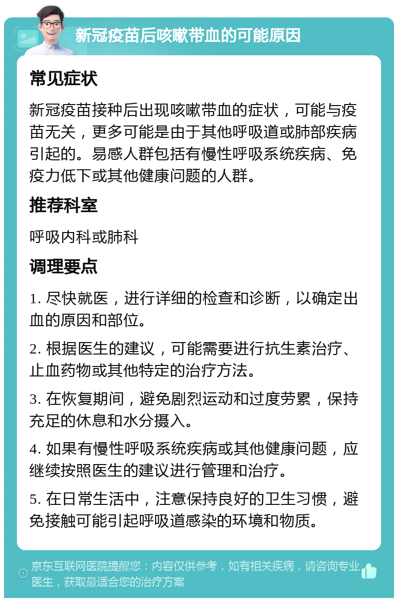 新冠疫苗后咳嗽带血的可能原因 常见症状 新冠疫苗接种后出现咳嗽带血的症状，可能与疫苗无关，更多可能是由于其他呼吸道或肺部疾病引起的。易感人群包括有慢性呼吸系统疾病、免疫力低下或其他健康问题的人群。 推荐科室 呼吸内科或肺科 调理要点 1. 尽快就医，进行详细的检查和诊断，以确定出血的原因和部位。 2. 根据医生的建议，可能需要进行抗生素治疗、止血药物或其他特定的治疗方法。 3. 在恢复期间，避免剧烈运动和过度劳累，保持充足的休息和水分摄入。 4. 如果有慢性呼吸系统疾病或其他健康问题，应继续按照医生的建议进行管理和治疗。 5. 在日常生活中，注意保持良好的卫生习惯，避免接触可能引起呼吸道感染的环境和物质。