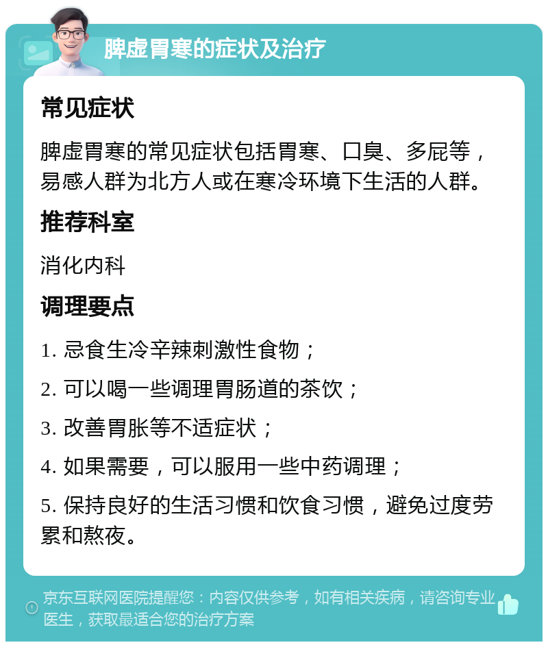 脾虚胃寒的症状及治疗 常见症状 脾虚胃寒的常见症状包括胃寒、口臭、多屁等，易感人群为北方人或在寒冷环境下生活的人群。 推荐科室 消化内科 调理要点 1. 忌食生冷辛辣刺激性食物； 2. 可以喝一些调理胃肠道的茶饮； 3. 改善胃胀等不适症状； 4. 如果需要，可以服用一些中药调理； 5. 保持良好的生活习惯和饮食习惯，避免过度劳累和熬夜。