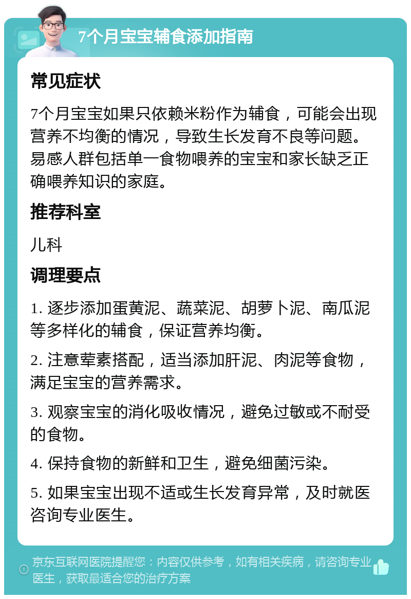 7个月宝宝辅食添加指南 常见症状 7个月宝宝如果只依赖米粉作为辅食，可能会出现营养不均衡的情况，导致生长发育不良等问题。易感人群包括单一食物喂养的宝宝和家长缺乏正确喂养知识的家庭。 推荐科室 儿科 调理要点 1. 逐步添加蛋黄泥、蔬菜泥、胡萝卜泥、南瓜泥等多样化的辅食，保证营养均衡。 2. 注意荤素搭配，适当添加肝泥、肉泥等食物，满足宝宝的营养需求。 3. 观察宝宝的消化吸收情况，避免过敏或不耐受的食物。 4. 保持食物的新鲜和卫生，避免细菌污染。 5. 如果宝宝出现不适或生长发育异常，及时就医咨询专业医生。