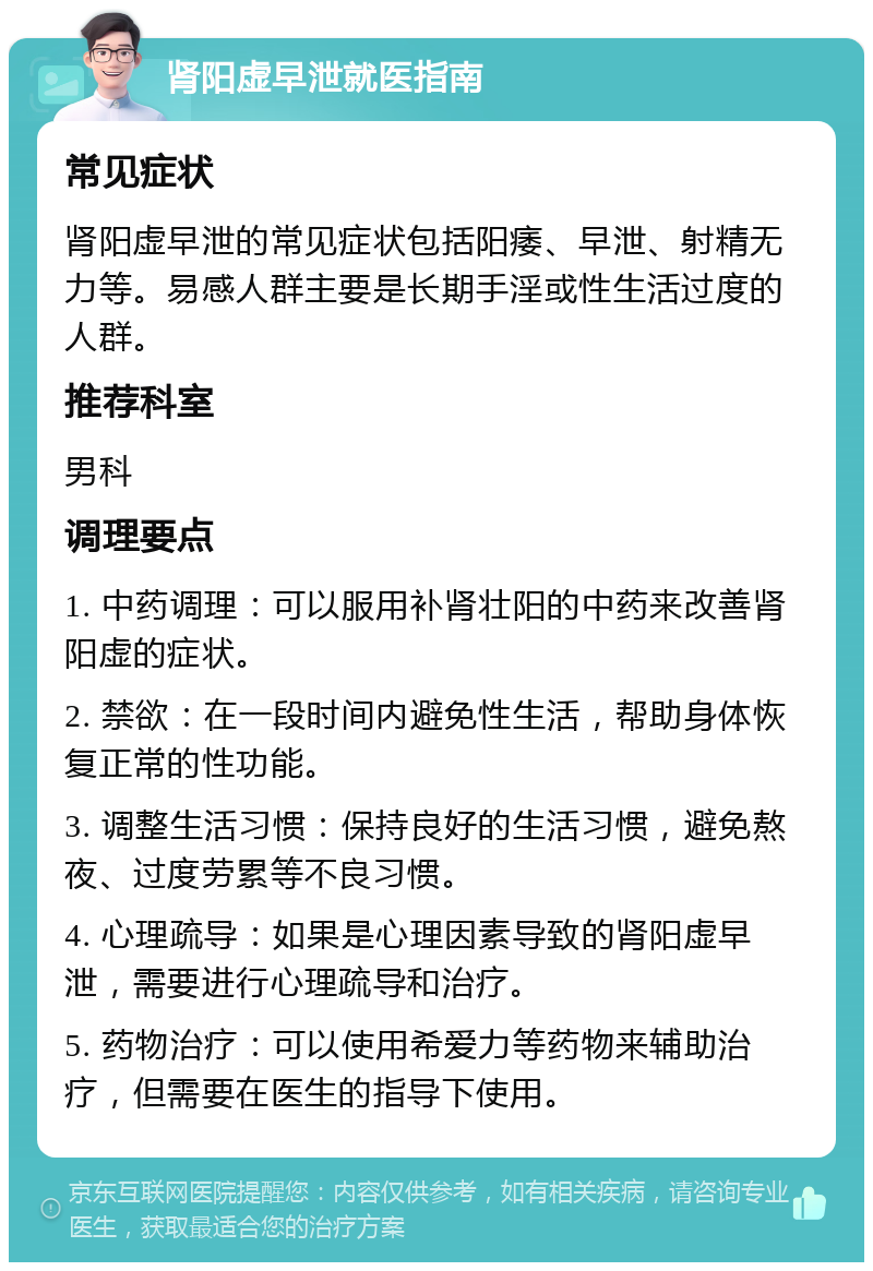 肾阳虚早泄就医指南 常见症状 肾阳虚早泄的常见症状包括阳痿、早泄、射精无力等。易感人群主要是长期手淫或性生活过度的人群。 推荐科室 男科 调理要点 1. 中药调理：可以服用补肾壮阳的中药来改善肾阳虚的症状。 2. 禁欲：在一段时间内避免性生活，帮助身体恢复正常的性功能。 3. 调整生活习惯：保持良好的生活习惯，避免熬夜、过度劳累等不良习惯。 4. 心理疏导：如果是心理因素导致的肾阳虚早泄，需要进行心理疏导和治疗。 5. 药物治疗：可以使用希爱力等药物来辅助治疗，但需要在医生的指导下使用。