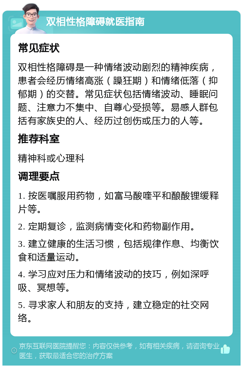 双相性格障碍就医指南 常见症状 双相性格障碍是一种情绪波动剧烈的精神疾病，患者会经历情绪高涨（躁狂期）和情绪低落（抑郁期）的交替。常见症状包括情绪波动、睡眠问题、注意力不集中、自尊心受损等。易感人群包括有家族史的人、经历过创伤或压力的人等。 推荐科室 精神科或心理科 调理要点 1. 按医嘱服用药物，如富马酸喹平和酿酸锂缓释片等。 2. 定期复诊，监测病情变化和药物副作用。 3. 建立健康的生活习惯，包括规律作息、均衡饮食和适量运动。 4. 学习应对压力和情绪波动的技巧，例如深呼吸、冥想等。 5. 寻求家人和朋友的支持，建立稳定的社交网络。