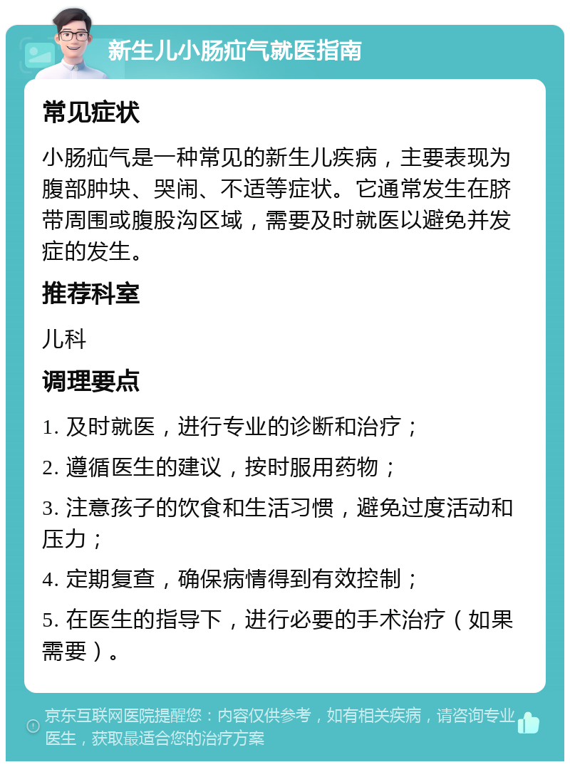 新生儿小肠疝气就医指南 常见症状 小肠疝气是一种常见的新生儿疾病，主要表现为腹部肿块、哭闹、不适等症状。它通常发生在脐带周围或腹股沟区域，需要及时就医以避免并发症的发生。 推荐科室 儿科 调理要点 1. 及时就医，进行专业的诊断和治疗； 2. 遵循医生的建议，按时服用药物； 3. 注意孩子的饮食和生活习惯，避免过度活动和压力； 4. 定期复查，确保病情得到有效控制； 5. 在医生的指导下，进行必要的手术治疗（如果需要）。