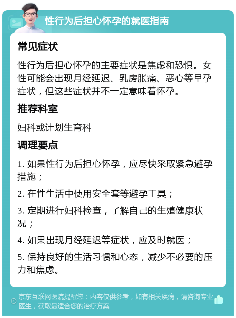 性行为后担心怀孕的就医指南 常见症状 性行为后担心怀孕的主要症状是焦虑和恐惧。女性可能会出现月经延迟、乳房胀痛、恶心等早孕症状，但这些症状并不一定意味着怀孕。 推荐科室 妇科或计划生育科 调理要点 1. 如果性行为后担心怀孕，应尽快采取紧急避孕措施； 2. 在性生活中使用安全套等避孕工具； 3. 定期进行妇科检查，了解自己的生殖健康状况； 4. 如果出现月经延迟等症状，应及时就医； 5. 保持良好的生活习惯和心态，减少不必要的压力和焦虑。