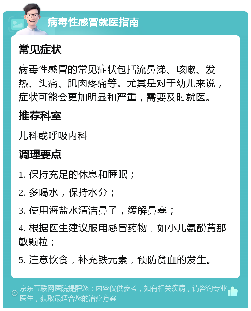 病毒性感冒就医指南 常见症状 病毒性感冒的常见症状包括流鼻涕、咳嗽、发热、头痛、肌肉疼痛等。尤其是对于幼儿来说，症状可能会更加明显和严重，需要及时就医。 推荐科室 儿科或呼吸内科 调理要点 1. 保持充足的休息和睡眠； 2. 多喝水，保持水分； 3. 使用海盐水清洁鼻子，缓解鼻塞； 4. 根据医生建议服用感冒药物，如小儿氨酚黄那敏颗粒； 5. 注意饮食，补充铁元素，预防贫血的发生。