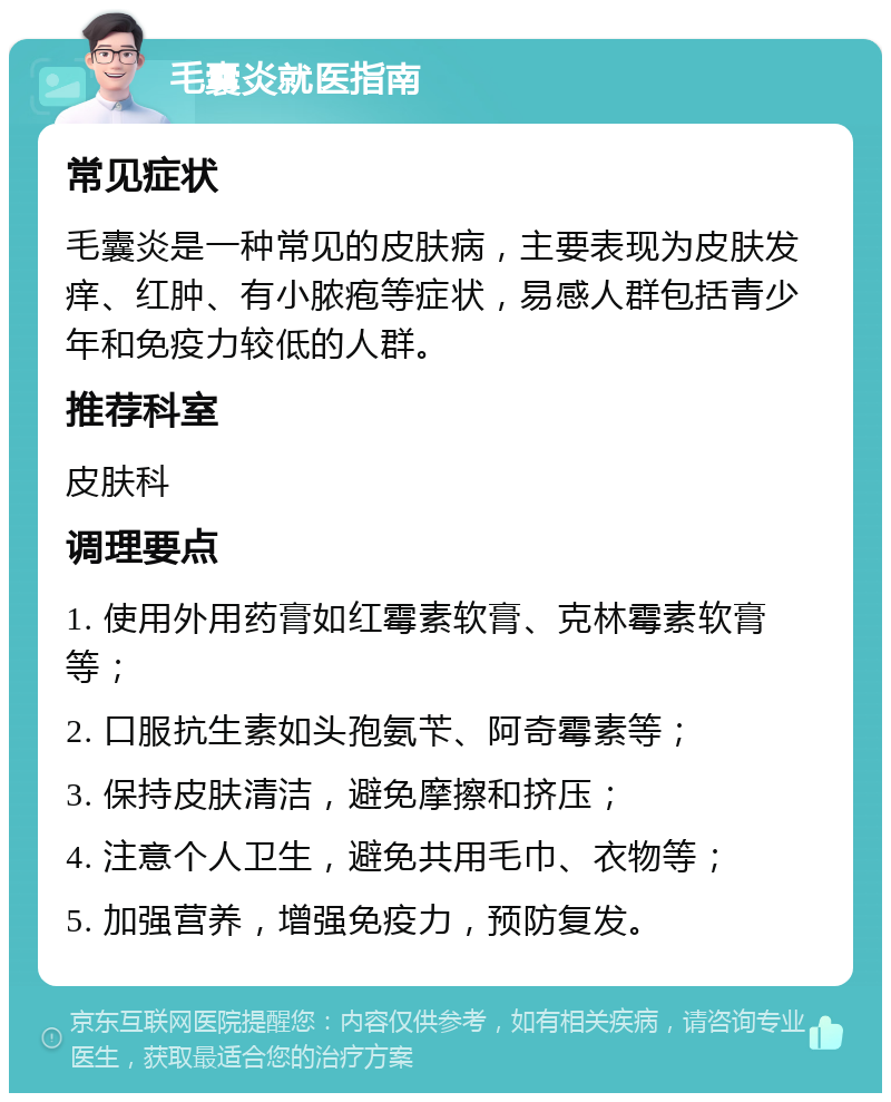 毛囊炎就医指南 常见症状 毛囊炎是一种常见的皮肤病，主要表现为皮肤发痒、红肿、有小脓疱等症状，易感人群包括青少年和免疫力较低的人群。 推荐科室 皮肤科 调理要点 1. 使用外用药膏如红霉素软膏、克林霉素软膏等； 2. 口服抗生素如头孢氨苄、阿奇霉素等； 3. 保持皮肤清洁，避免摩擦和挤压； 4. 注意个人卫生，避免共用毛巾、衣物等； 5. 加强营养，增强免疫力，预防复发。