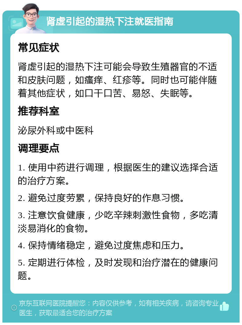 肾虚引起的湿热下注就医指南 常见症状 肾虚引起的湿热下注可能会导致生殖器官的不适和皮肤问题，如瘙痒、红疹等。同时也可能伴随着其他症状，如口干口苦、易怒、失眠等。 推荐科室 泌尿外科或中医科 调理要点 1. 使用中药进行调理，根据医生的建议选择合适的治疗方案。 2. 避免过度劳累，保持良好的作息习惯。 3. 注意饮食健康，少吃辛辣刺激性食物，多吃清淡易消化的食物。 4. 保持情绪稳定，避免过度焦虑和压力。 5. 定期进行体检，及时发现和治疗潜在的健康问题。