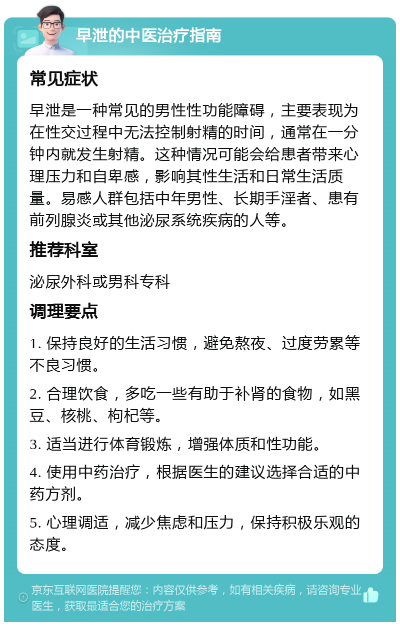 早泄的中医治疗指南 常见症状 早泄是一种常见的男性性功能障碍，主要表现为在性交过程中无法控制射精的时间，通常在一分钟内就发生射精。这种情况可能会给患者带来心理压力和自卑感，影响其性生活和日常生活质量。易感人群包括中年男性、长期手淫者、患有前列腺炎或其他泌尿系统疾病的人等。 推荐科室 泌尿外科或男科专科 调理要点 1. 保持良好的生活习惯，避免熬夜、过度劳累等不良习惯。 2. 合理饮食，多吃一些有助于补肾的食物，如黑豆、核桃、枸杞等。 3. 适当进行体育锻炼，增强体质和性功能。 4. 使用中药治疗，根据医生的建议选择合适的中药方剂。 5. 心理调适，减少焦虑和压力，保持积极乐观的态度。