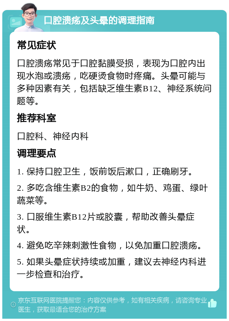 口腔溃疡及头晕的调理指南 常见症状 口腔溃疡常见于口腔黏膜受损，表现为口腔内出现水泡或溃疡，吃硬烫食物时疼痛。头晕可能与多种因素有关，包括缺乏维生素B12、神经系统问题等。 推荐科室 口腔科、神经内科 调理要点 1. 保持口腔卫生，饭前饭后漱口，正确刷牙。 2. 多吃含维生素B2的食物，如牛奶、鸡蛋、绿叶蔬菜等。 3. 口服维生素B12片或胶囊，帮助改善头晕症状。 4. 避免吃辛辣刺激性食物，以免加重口腔溃疡。 5. 如果头晕症状持续或加重，建议去神经内科进一步检查和治疗。