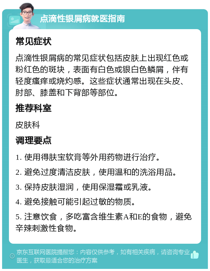 点滴性银屑病就医指南 常见症状 点滴性银屑病的常见症状包括皮肤上出现红色或粉红色的斑块，表面有白色或银白色鳞屑，伴有轻度瘙痒或烧灼感。这些症状通常出现在头皮、肘部、膝盖和下背部等部位。 推荐科室 皮肤科 调理要点 1. 使用得肤宝软膏等外用药物进行治疗。 2. 避免过度清洁皮肤，使用温和的洗浴用品。 3. 保持皮肤湿润，使用保湿霜或乳液。 4. 避免接触可能引起过敏的物质。 5. 注意饮食，多吃富含维生素A和E的食物，避免辛辣刺激性食物。