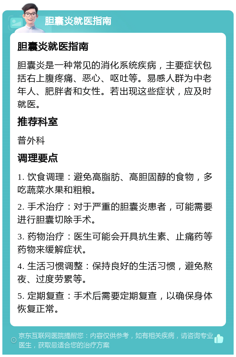 胆囊炎就医指南 胆囊炎就医指南 胆囊炎是一种常见的消化系统疾病，主要症状包括右上腹疼痛、恶心、呕吐等。易感人群为中老年人、肥胖者和女性。若出现这些症状，应及时就医。 推荐科室 普外科 调理要点 1. 饮食调理：避免高脂肪、高胆固醇的食物，多吃蔬菜水果和粗粮。 2. 手术治疗：对于严重的胆囊炎患者，可能需要进行胆囊切除手术。 3. 药物治疗：医生可能会开具抗生素、止痛药等药物来缓解症状。 4. 生活习惯调整：保持良好的生活习惯，避免熬夜、过度劳累等。 5. 定期复查：手术后需要定期复查，以确保身体恢复正常。