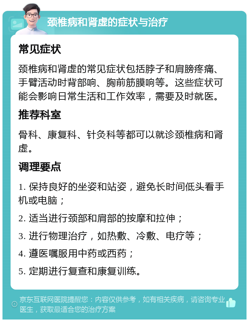 颈椎病和肾虚的症状与治疗 常见症状 颈椎病和肾虚的常见症状包括脖子和肩膀疼痛、手臂活动时背部响、胸前筋膜响等。这些症状可能会影响日常生活和工作效率，需要及时就医。 推荐科室 骨科、康复科、针灸科等都可以就诊颈椎病和肾虚。 调理要点 1. 保持良好的坐姿和站姿，避免长时间低头看手机或电脑； 2. 适当进行颈部和肩部的按摩和拉伸； 3. 进行物理治疗，如热敷、冷敷、电疗等； 4. 遵医嘱服用中药或西药； 5. 定期进行复查和康复训练。