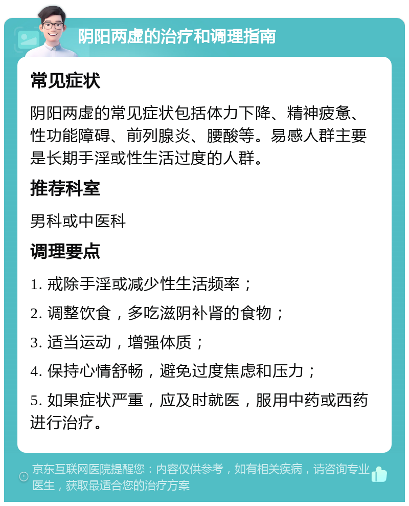 阴阳两虚的治疗和调理指南 常见症状 阴阳两虚的常见症状包括体力下降、精神疲惫、性功能障碍、前列腺炎、腰酸等。易感人群主要是长期手淫或性生活过度的人群。 推荐科室 男科或中医科 调理要点 1. 戒除手淫或减少性生活频率； 2. 调整饮食，多吃滋阴补肾的食物； 3. 适当运动，增强体质； 4. 保持心情舒畅，避免过度焦虑和压力； 5. 如果症状严重，应及时就医，服用中药或西药进行治疗。